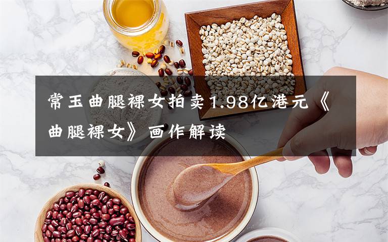 常玉曲腿裸女拍卖1.98亿港元《曲腿裸女》画作解读文章配图