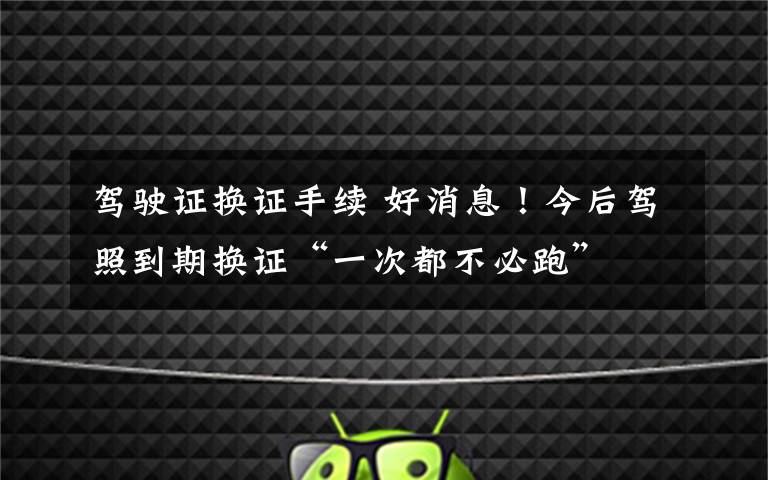 驾驶证换证手续 好消息！今后驾照到期换证“一次都不必跑”文章配图