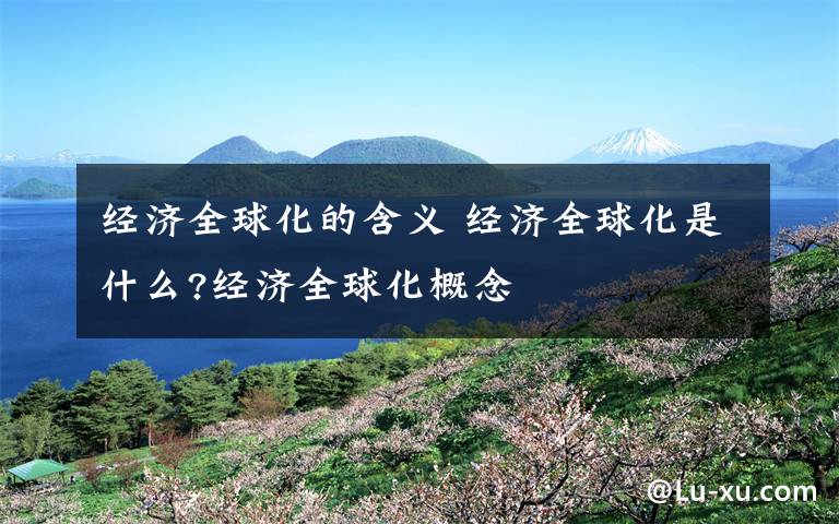经济全球化的含义 经济全球化是什么?经济全球化概念文章配图