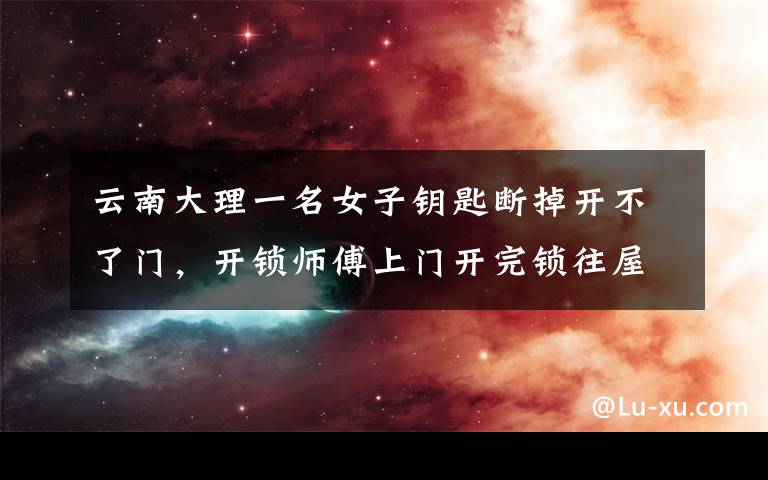 云南大理一名女子钥匙断掉开不了门，开锁师傅上门开完锁往屋里瞅了一眼，随后转身就走钱都不要了