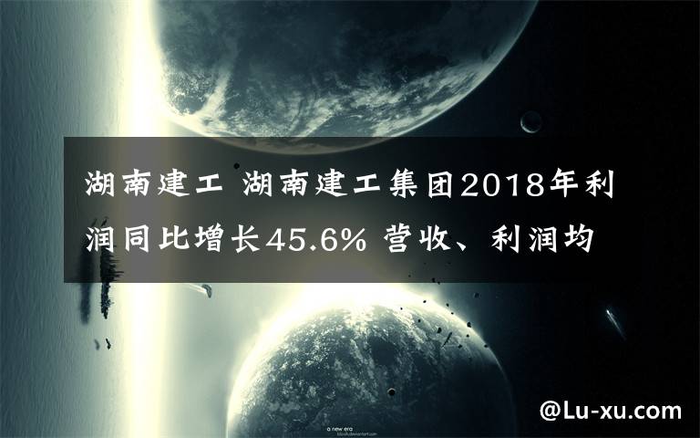 湖南建工 湖南建工集团2018年利润同比增长45.6% 营收、利润均创历史新高