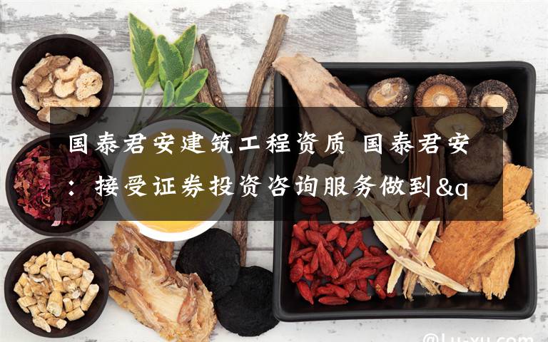 国泰君安建筑工程资质 国泰君安：接受证券投资咨询服务做到"三要"、"三不要"文章配图