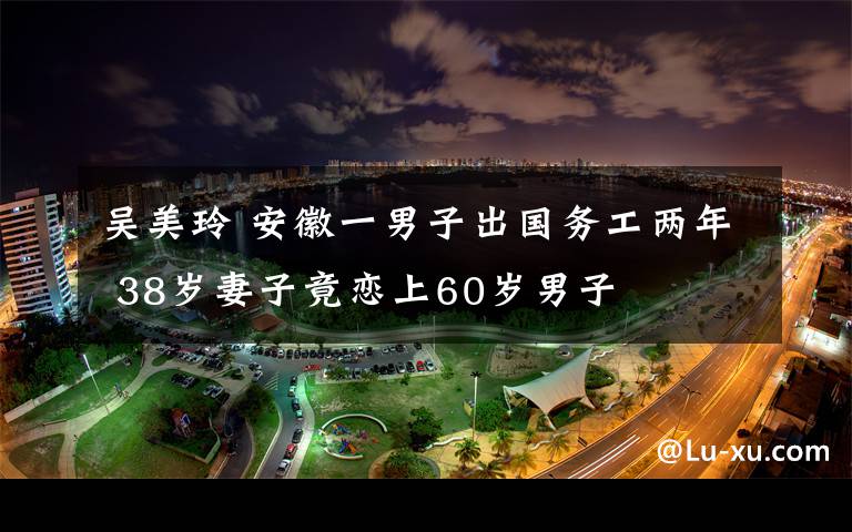 吴美玲 安徽一男子出国务工两年 38岁妻子竟恋上60岁男子