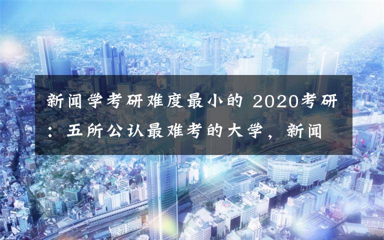 新闻学考研难度最小的 2020考研：五所公认最难考的大学，新闻学慎重报考！文章配图