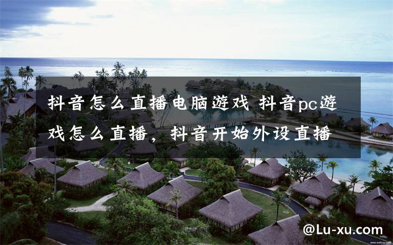 抖音怎么直播电脑游戏 抖音pc游戏怎么直播，抖音开始外设直播什么意思文章配图