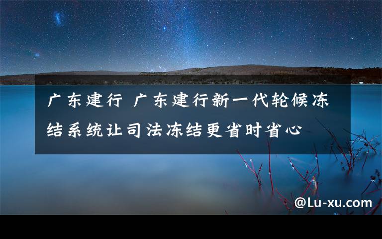 广东建行 广东建行新一代轮候冻结系统让司法冻结更省时省心文章配图