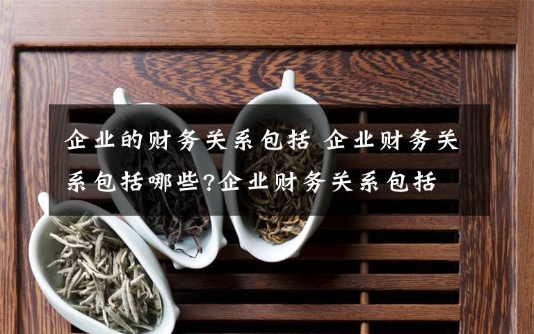 企业的财务关系包括 企业财务关系包括哪些?企业财务关系包括文章配图