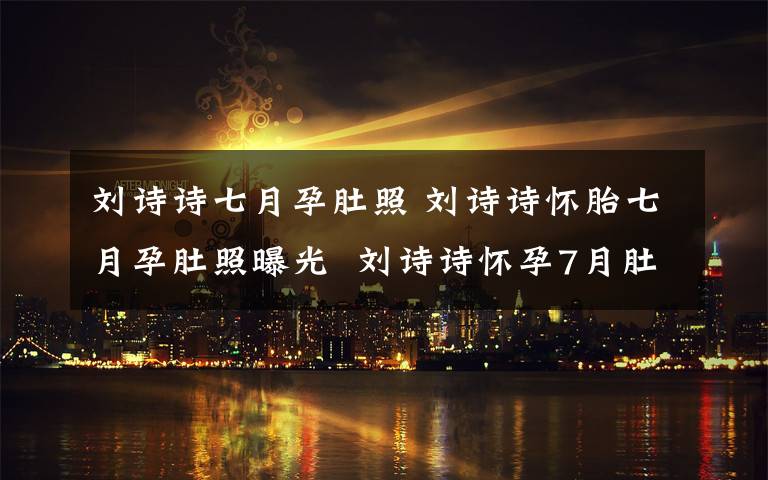 刘诗诗七月孕肚照 刘诗诗怀胎七月孕肚照曝光  刘诗诗怀孕7月肚子隆起四肢纤细文章配图