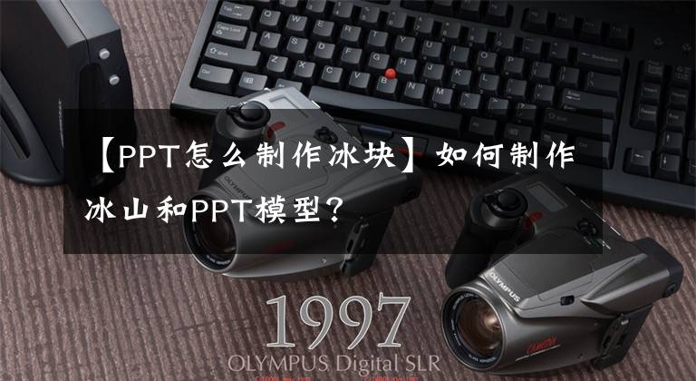 【PPT怎么制作冰块】如何制作冰山和PPT模型？文章配图