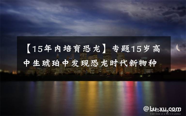 【15年内培育恐龙】专题15岁高中生琥珀中发现恐龙时代新物种 距今约9900万年