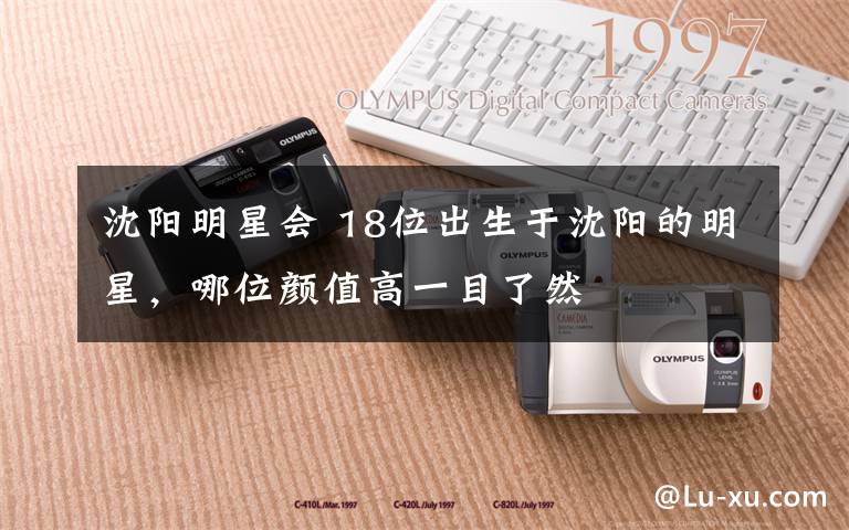 沈阳明星会 18位出生于沈阳的明星，哪位颜值高一目了然文章配图
