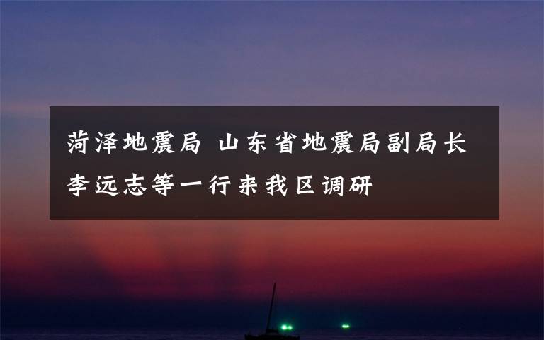 菏泽地震局 山东省地震局副局长李远志等一行来我区调研文章配图