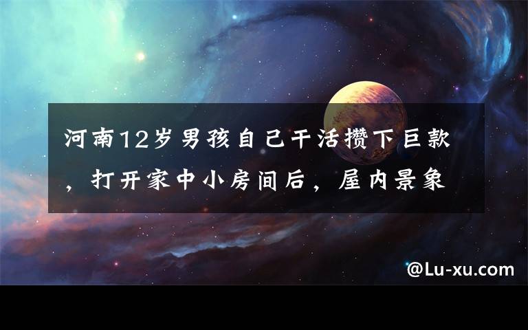 河南12岁男孩自己干活攒下巨款，打开家中小房间后，屋内景象把人震住。