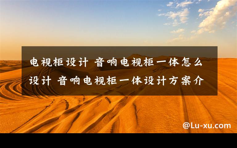 电视柜设计 音响电视柜一体怎么设计 音响电视柜一体设计方案介绍【详解】