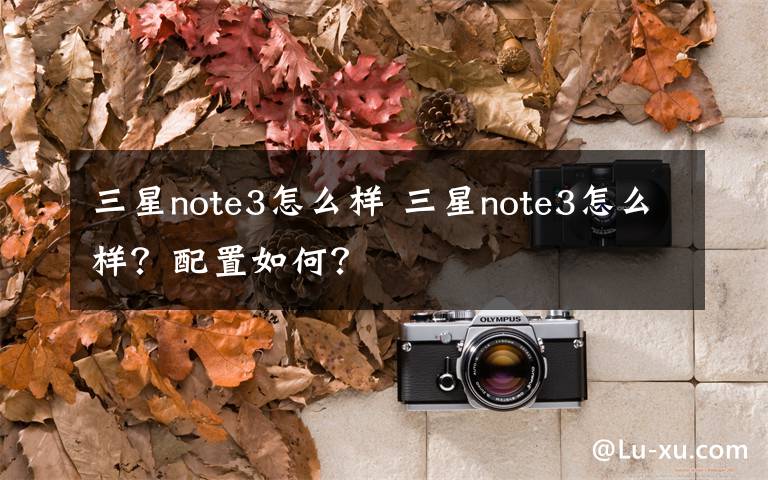 三星note3怎么样 三星note3怎么样？配置如何？文章配图