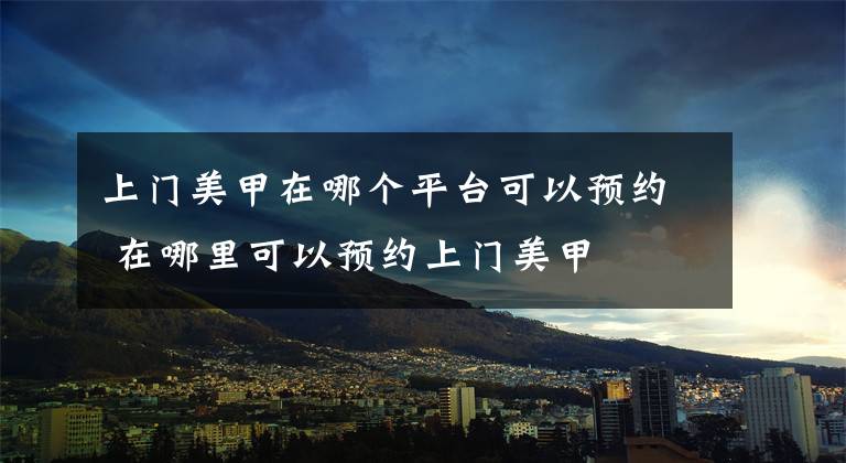 上门美甲在哪个平台可以预约 在哪里可以预约上门美甲文章配图