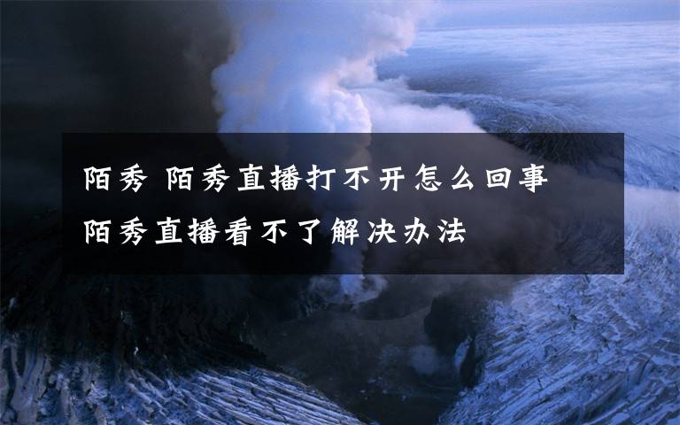 陌秀 陌秀直播打不开怎么回事 陌秀直播看不了解决办法