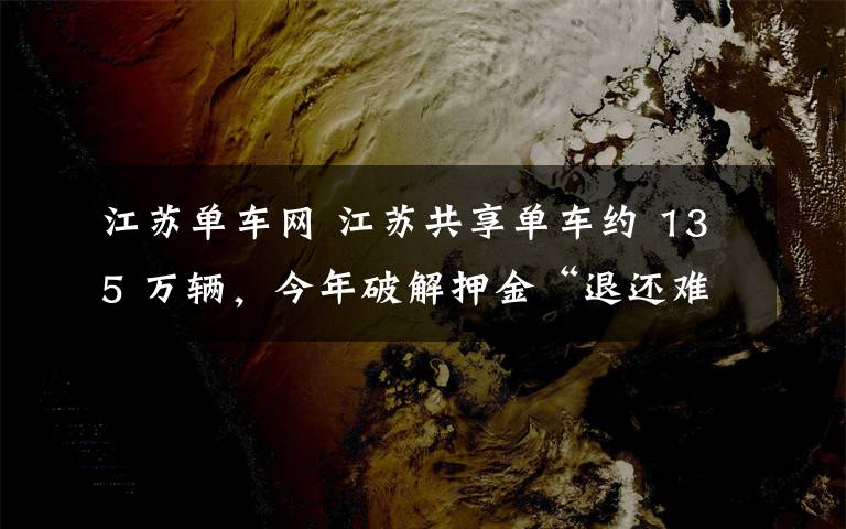 江苏单车网 江苏共享单车约 135 万辆，今年破解押金“退还难”