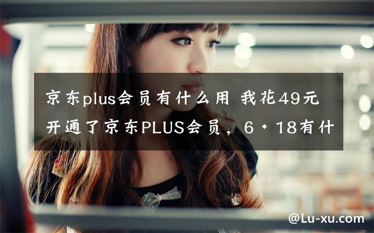 京东plus会员有什么用 我花49元开通了京东PLUS会员，6·18有什么好处？文章配图