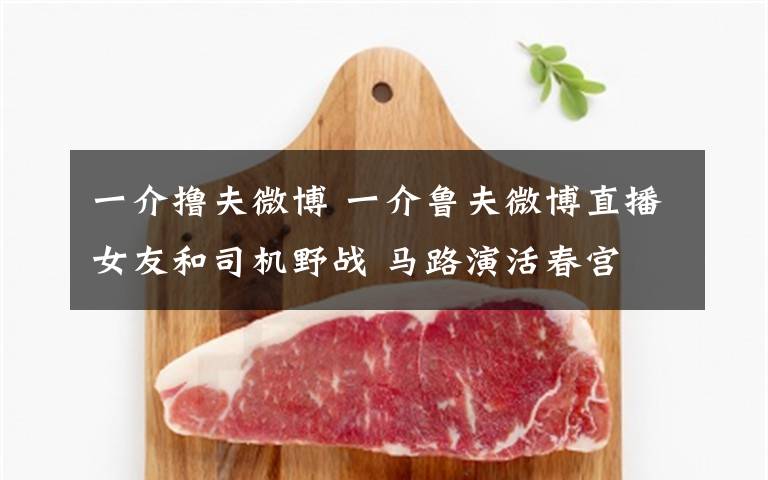 一介撸夫微博 一介鲁夫微博直播女友和司机野战 马路演活春宫文章配图