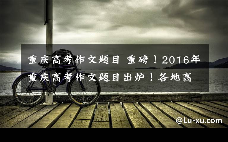 重庆高考作文题目 重磅！2016年重庆高考作文题目出炉！各地高考题目都在这儿了......