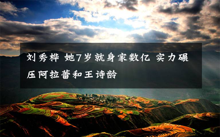 刘秀桦 她7岁就身家数亿 实力碾压阿拉蕾和王诗龄文章配图