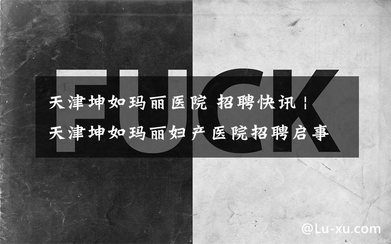 天津坤如玛丽医院 招聘快讯 | 天津坤如玛丽妇产医院招聘启事文章配图