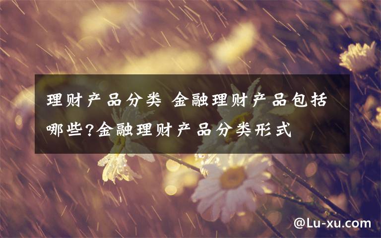 理财产品分类 金融理财产品包括哪些?金融理财产品分类形式文章配图