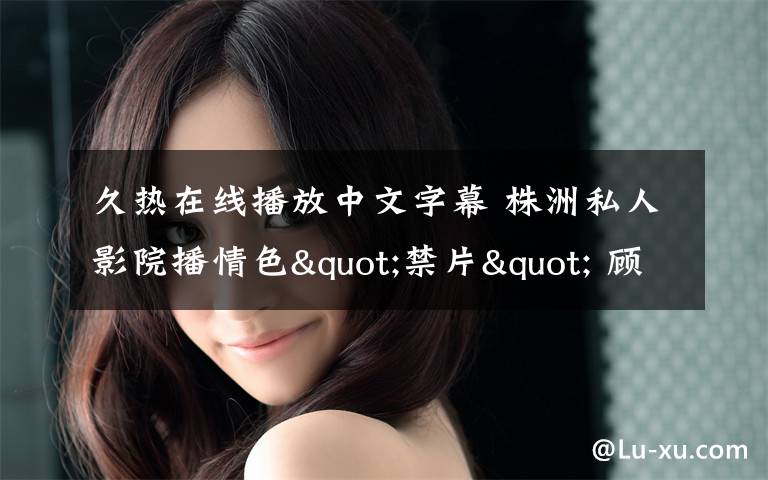 久热在线播放中文字幕 株洲私人影院播情色"禁片" 顾客中有未成年人文章配图