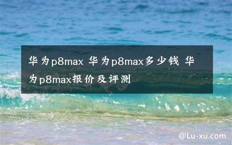 华为p8max 华为p8max多少钱 华为p8max报价及评测文章配图