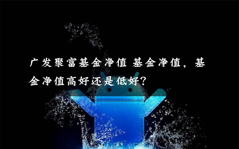 广发聚富基金净值 基金净值，基金净值高好还是低好？文章配图