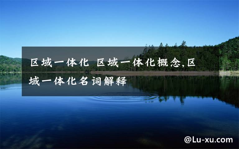 区域一体化 区域一体化概念,区域一体化名词解释文章配图