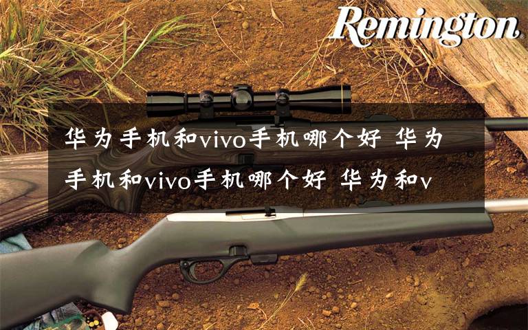 华为手机和vivo手机哪个好 华为手机和vivo手机哪个好 华为和vivo介绍【图文】文章配图