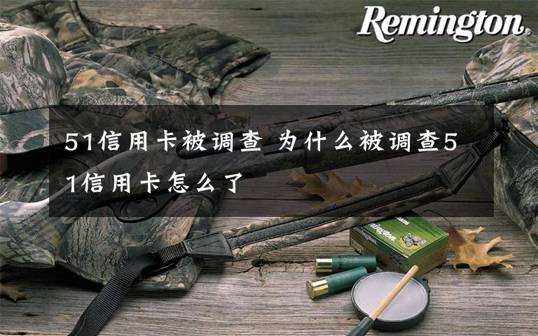 51信用卡被调查 为什么被调查51信用卡怎么了文章配图