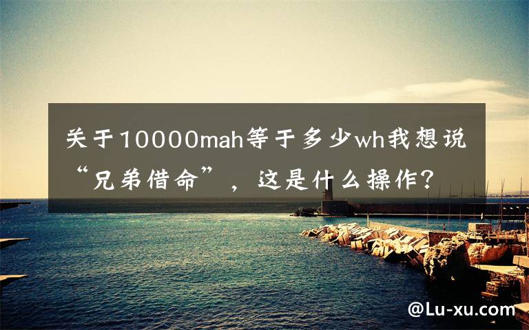 关于10000mah等于多少wh我想说“兄弟借命”，这是什么操作？10000mAh移动电源分解文章配图