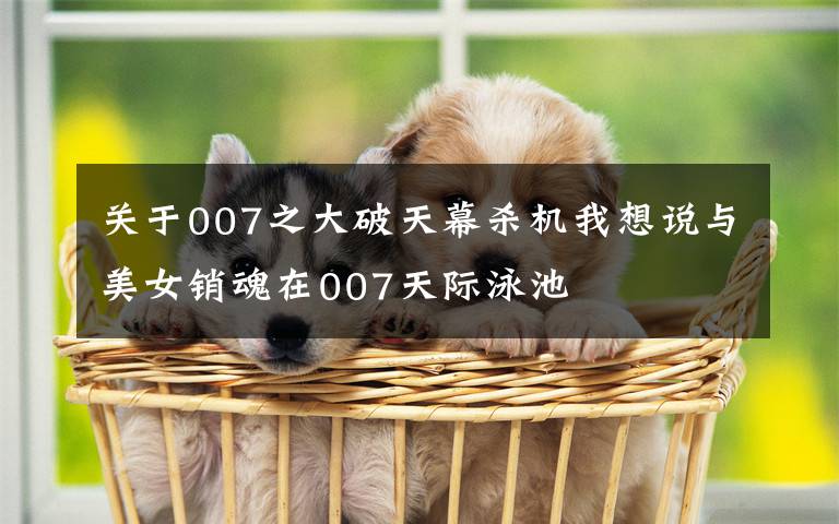 关于007之大破天幕杀机我想说与美女销魂在007天际泳池文章配图