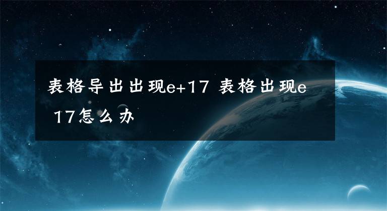 表格导出出现e+17 表格出现e 17怎么办文章配图