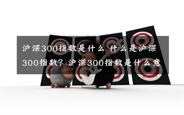 沪深300指数是什么 什么是沪深300指数？沪深300指数是什么意思文章配图