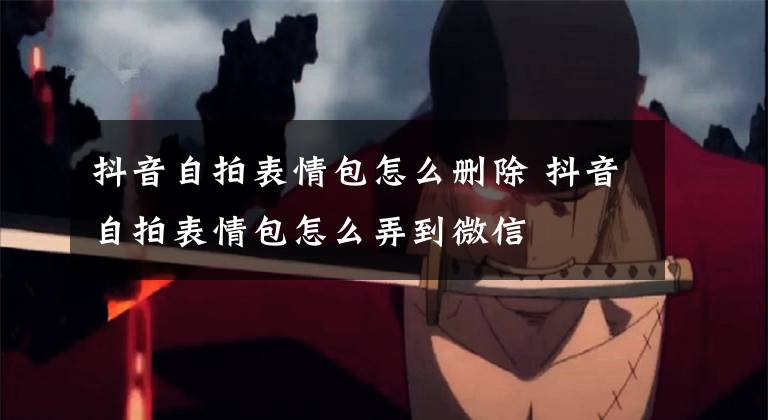 抖音自拍表情包怎么删除 抖音自拍表情包怎么弄到微信文章配图