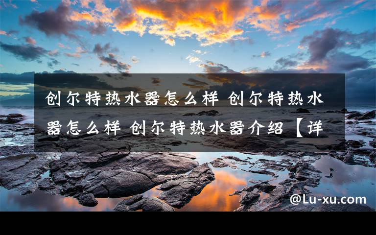 创尔特热水器怎么样 创尔特热水器怎么样 创尔特热水器介绍【详解】文章配图