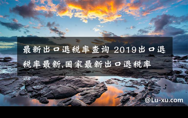 最新出口退税率查询 2019出口退税率最新,国家最新出口退税率文章配图