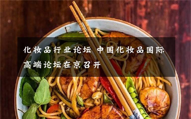 化妆品行业论坛 中国化妆品国际高端论坛在京召开文章配图