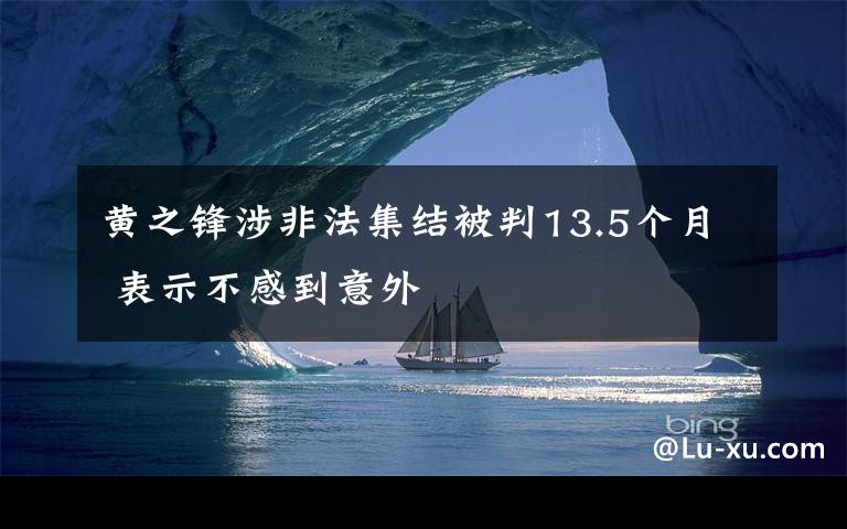 黄之锋涉非法集结被判13.5个月 表示不感到意外