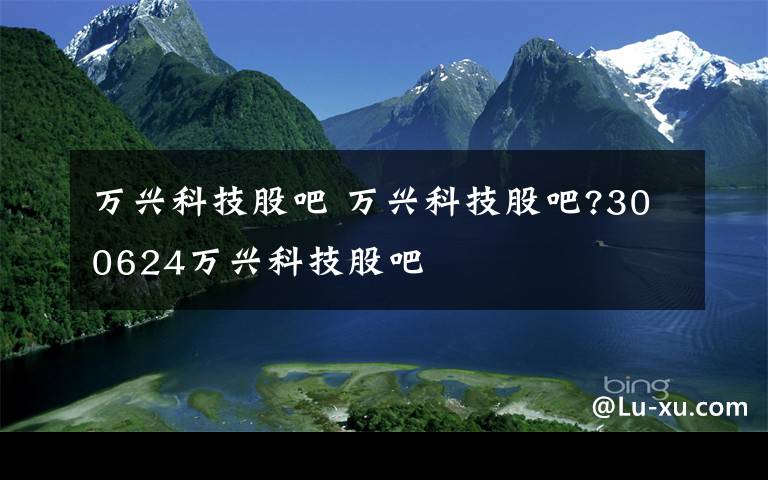 万兴科技股吧 万兴科技股吧?300624万兴科技股吧文章配图