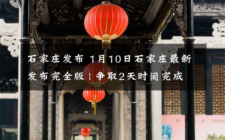 石家庄发布 1月10日石家庄最新发布完全版 | 争取2天时间完成二轮全员检测文章配图