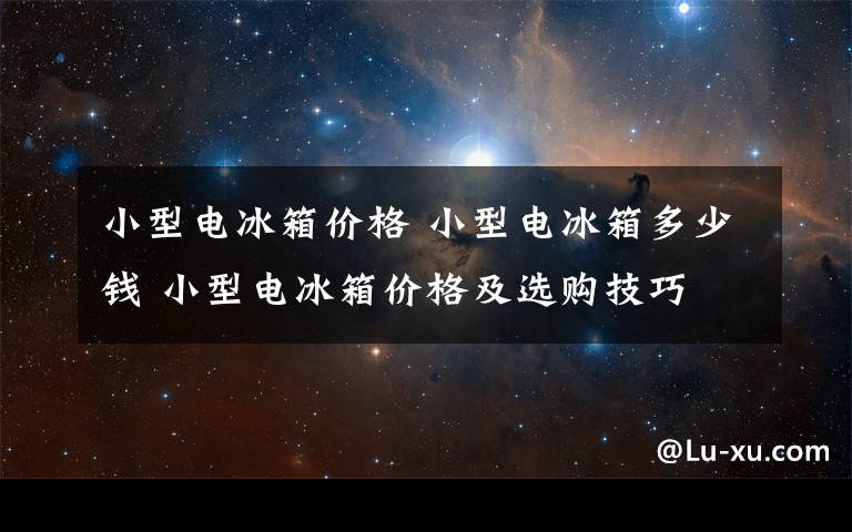 小型电冰箱价格 小型电冰箱多少钱 小型电冰箱价格及选购技巧文章配图