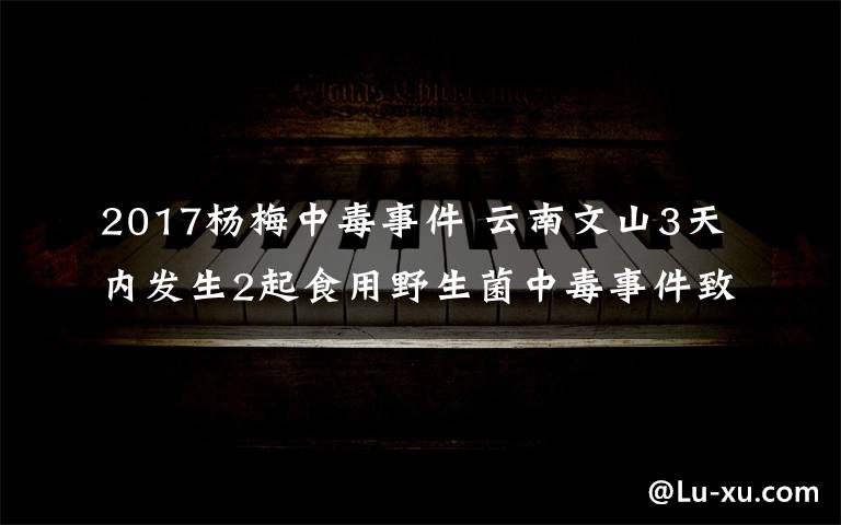 2017杨梅中毒事件 云南文山3天内发生2起食用野生菌中毒事件致4人死亡文章配图