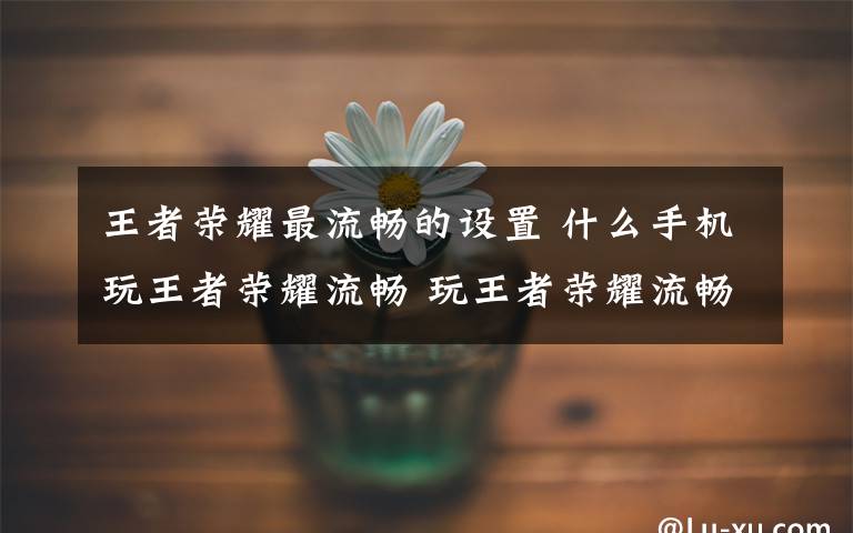 王者荣耀最流畅的设置 什么手机玩王者荣耀流畅 玩王者荣耀流畅手机推荐【图文】文章配图