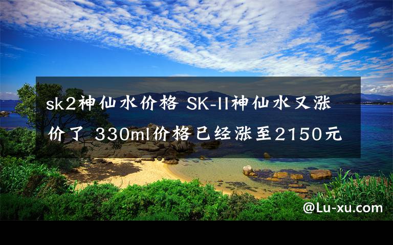 sk2神仙水价格 SK-II神仙水又涨价了 330ml价格已经涨至2150元文章配图