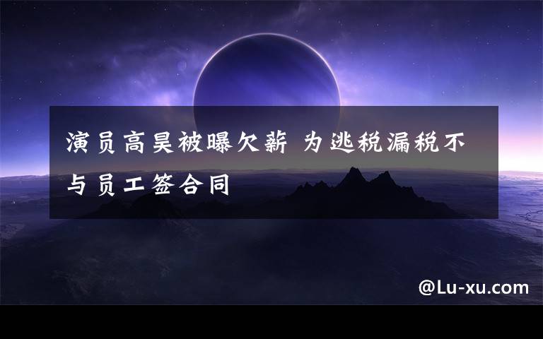 演员高昊被曝欠薪 为逃税漏税不与员工签合同文章配图